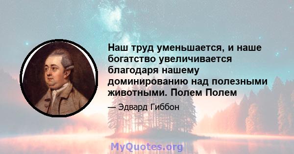 Наш труд уменьшается, и наше богатство увеличивается благодаря нашему доминированию над полезными животными. Полем Полем