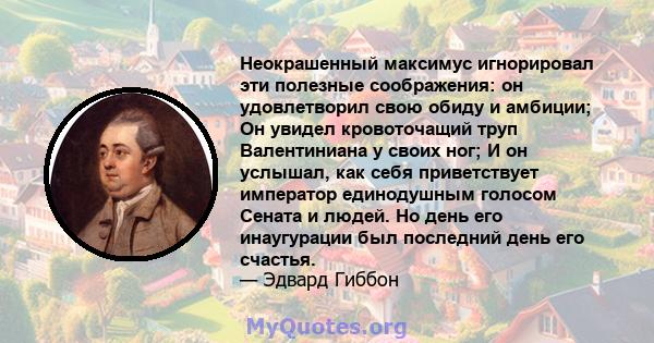 Неокрашенный максимус игнорировал эти полезные соображения: он удовлетворил свою обиду и амбиции; Он увидел кровоточащий труп Валентиниана у своих ног; И он услышал, как себя приветствует император единодушным голосом