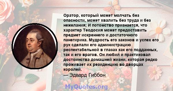 Оратор, который может молчать без опасности, может хвалить без труда и без нежелания; И потомство признается, что характер Теодосия может предоставить предмет искреннего и достаточного панегирика. Мудрость его законов и 