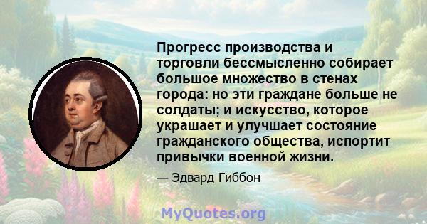 Прогресс производства и торговли бессмысленно собирает большое множество в стенах города: но эти граждане больше не солдаты; и искусство, которое украшает и улучшает состояние гражданского общества, испортит привычки