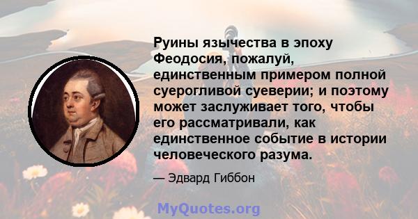 Руины язычества в эпоху Феодосия, пожалуй, единственным примером полной суерогливой суеверии; и поэтому может заслуживает того, чтобы его рассматривали, как единственное событие в истории человеческого разума.