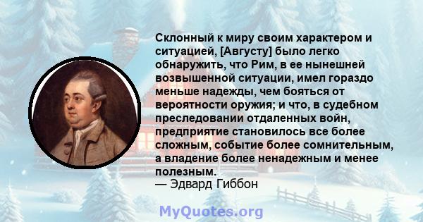 Склонный к миру своим характером и ситуацией, [Августу] было легко обнаружить, что Рим, в ее нынешней возвышенной ситуации, имел гораздо меньше надежды, чем бояться от вероятности оружия; и что, в судебном преследовании 