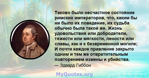 Таково было несчастное состояние римских императоров, что, каким бы ни было их поведение, их судьба обычно была такой же. Жизнь удовольствия или добродетели, тяжести или мягкости, лености или славы, как и к безвременной 