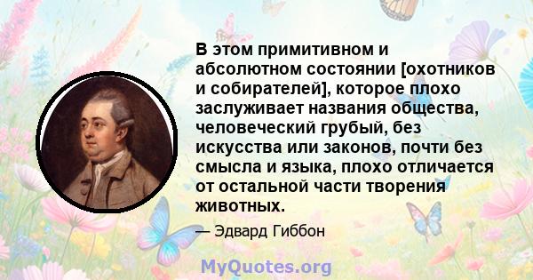 В этом примитивном и абсолютном состоянии [охотников и собирателей], которое плохо заслуживает названия общества, человеческий грубый, без искусства или законов, почти без смысла и языка, плохо отличается от остальной