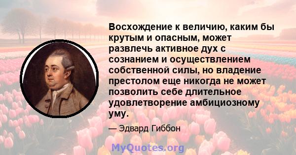 Восхождение к величию, каким бы крутым и опасным, может развлечь активное дух с сознанием и осуществлением собственной силы, но владение престолом еще никогда не может позволить себе длительное удовлетворение