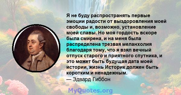 Я не буду распространять первые эмоции радости от выздоровления моей свободы и, возможно, установление моей славы. Но моя гордость вскоре была смирена, и на меня была распределена трезвая меланхолия благодаря тому, что