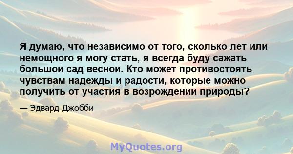 Я думаю, что независимо от того, сколько лет или немощного я могу стать, я всегда буду сажать большой сад весной. Кто может противостоять чувствам надежды и радости, которые можно получить от участия в возрождении