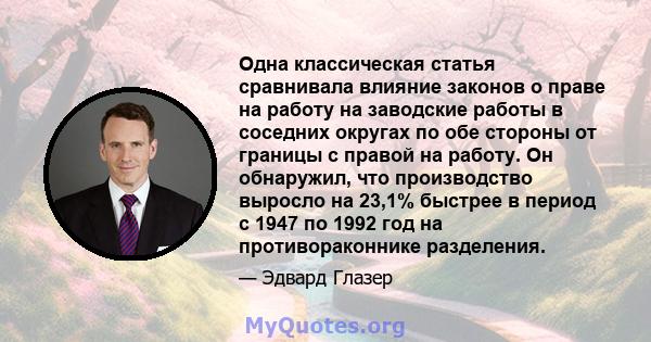 Одна классическая статья сравнивала влияние законов о праве на работу на заводские работы в соседних округах по обе стороны от границы с правой на работу. Он обнаружил, что производство выросло на 23,1% быстрее в период 