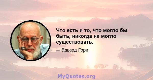 Что есть и то, что могло бы быть, никогда не могло существовать.