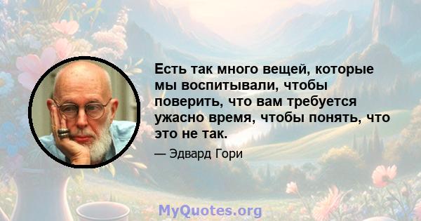 Есть так много вещей, которые мы воспитывали, чтобы поверить, что вам требуется ужасно время, чтобы понять, что это не так.