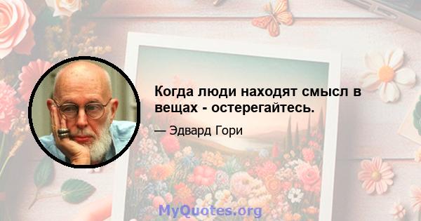 Когда люди находят смысл в вещах - остерегайтесь.