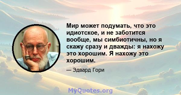 Мир может подумать, что это идиотское, и не заботится вообще, мы симбиотичны, но я скажу сразу и дважды: я нахожу это хорошим. Я нахожу это хорошим.