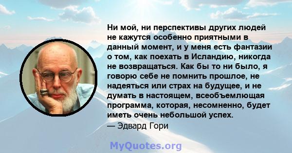 Ни мой, ни перспективы других людей не кажутся особенно приятными в данный момент, и у меня есть фантазии о том, как поехать в Исландию, никогда не возвращаться. Как бы то ни было, я говорю себе не помнить прошлое, не