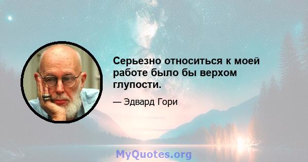 Серьезно относиться к моей работе было бы верхом глупости.