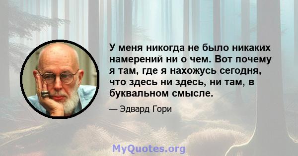 У меня никогда не было никаких намерений ни о чем. Вот почему я там, где я нахожусь сегодня, что здесь ни здесь, ни там, в буквальном смысле.