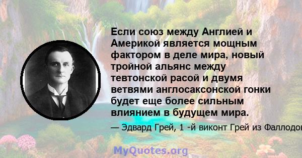 Если союз между Англией и Америкой является мощным фактором в деле мира, новый тройной альянс между тевтонской расой и двумя ветвями англосаксонской гонки будет еще более сильным влиянием в будущем мира.