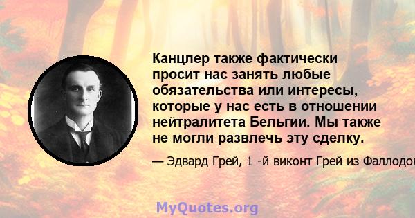 Канцлер также фактически просит нас занять любые обязательства или интересы, которые у нас есть в отношении нейтралитета Бельгии. Мы также не могли развлечь эту сделку.