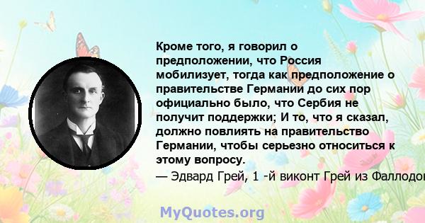 Кроме того, я говорил о предположении, что Россия мобилизует, тогда как предположение о правительстве Германии до сих пор официально было, что Сербия не получит поддержки; И то, что я сказал, должно повлиять на