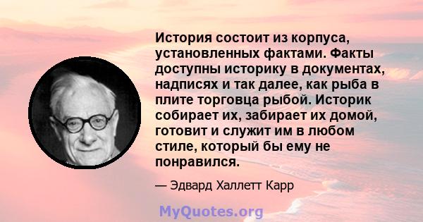 История состоит из корпуса, установленных фактами. Факты доступны историку в документах, надписях и так далее, как рыба в плите торговца рыбой. Историк собирает их, забирает их домой, готовит и служит им в любом стиле,