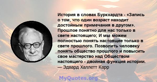 История в словах Буркхардта - «Запись о том, что один возраст находит достойным примечания в другом». Прошлое понятно для нас только в свете настоящего; И мы можем полностью понять настоящее только в свете прошлого.