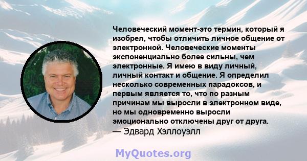 Человеческий момент-это термин, который я изобрел, чтобы отличить личное общение от электронной. Человеческие моменты экспоненциально более сильны, чем электронные. Я имею в виду личный, личный контакт и общение. Я