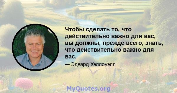 Чтобы сделать то, что действительно важно для вас, вы должны, прежде всего, знать, что действительно важно для вас.