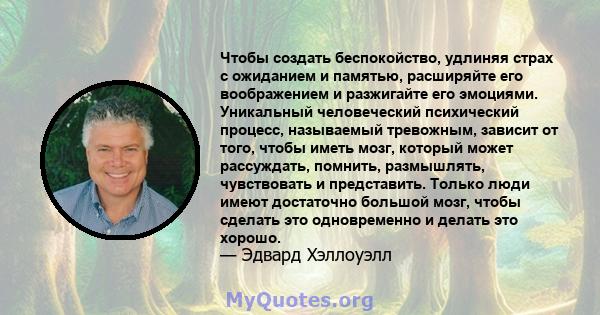 Чтобы создать беспокойство, удлиняя страх с ожиданием и памятью, расширяйте его воображением и разжигайте его эмоциями. Уникальный человеческий психический процесс, называемый тревожным, зависит от того, чтобы иметь