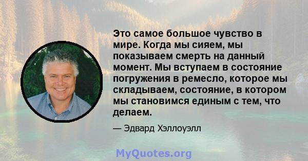 Это самое большое чувство в мире. Когда мы сияем, мы показываем смерть на данный момент. Мы вступаем в состояние погружения в ремесло, которое мы складываем, состояние, в котором мы становимся единым с тем, что делаем.