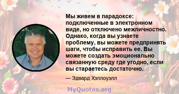 Мы живем в парадоксе: подключенные в электронном виде, но отключено межличностно. Однако, когда вы узнаете проблему, вы можете предпринять шаги, чтобы исправить ее. Вы можете создать эмоционально связанную среду где