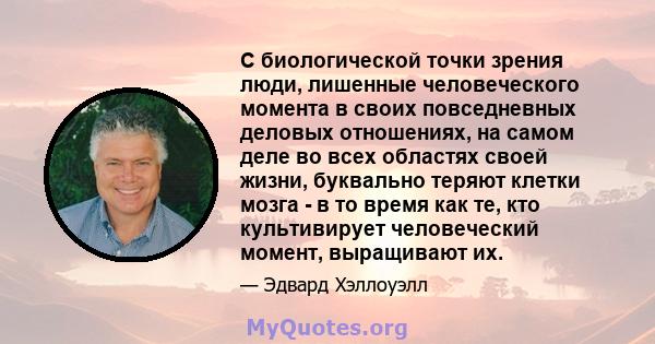 С биологической точки зрения люди, лишенные человеческого момента в своих повседневных деловых отношениях, на самом деле во всех областях своей жизни, буквально теряют клетки мозга - в то время как те, кто культивирует