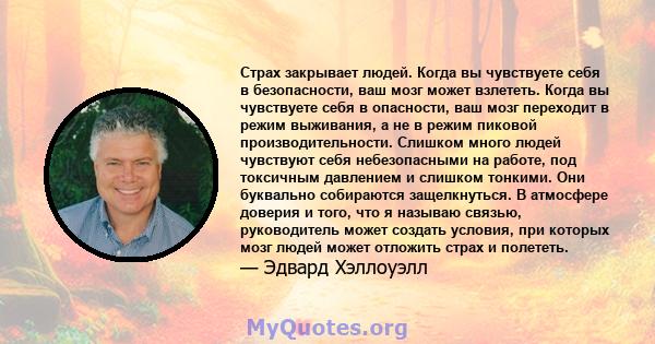 Страх закрывает людей. Когда вы чувствуете себя в безопасности, ваш мозг может взлететь. Когда вы чувствуете себя в опасности, ваш мозг переходит в режим выживания, а не в режим пиковой производительности. Слишком много 