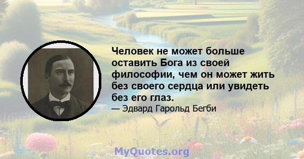 Человек не может больше оставить Бога из своей философии, чем он может жить без своего сердца или увидеть без его глаз.