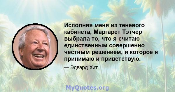 Исполняя меня из теневого кабинета, Маргарет Тэтчер выбрала то, что я считаю единственным совершенно честным решением, и которое я принимаю и приветствую.