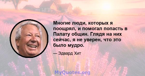 Многие люди, которых я поощрял, и помогал попасть в Палату общин. Глядя на них сейчас, я не уверен, что это было мудро.