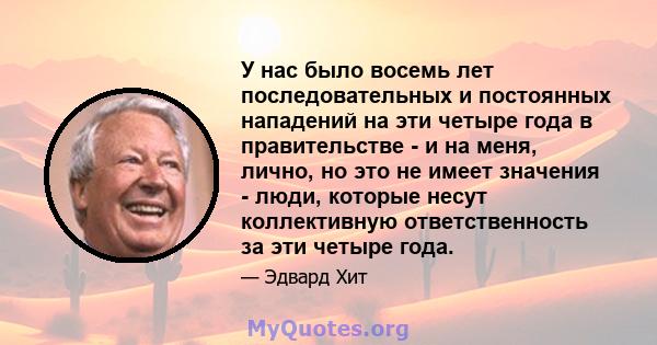 У нас было восемь лет последовательных и постоянных нападений на эти четыре года в правительстве - и на меня, лично, но это не имеет значения - люди, которые несут коллективную ответственность за эти четыре года.