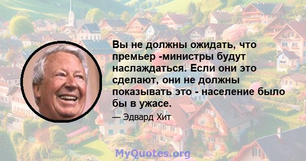 Вы не должны ожидать, что премьер -министры будут наслаждаться. Если они это сделают, они не должны показывать это - население было бы в ужасе.