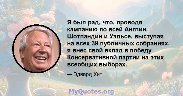 Я был рад, что, проводя кампанию по всей Англии, Шотландии и Уэльсе, выступая на всех 39 публичных собраниях, я внес свой вклад в победу Консервативной партии на этих всеобщих выборах.