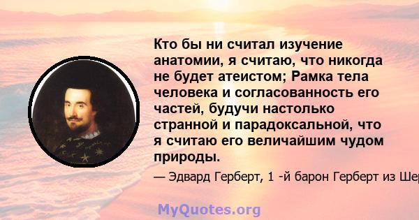 Кто бы ни считал изучение анатомии, я считаю, что никогда не будет атеистом; Рамка тела человека и согласованность его частей, будучи настолько странной и парадоксальной, что я считаю его величайшим чудом природы.