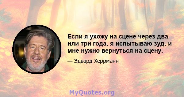 Если я ухожу на сцене через два или три года, я испытываю зуд, и мне нужно вернуться на сцену.