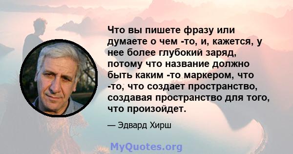 Что вы пишете фразу или думаете о чем -то, и, кажется, у нее более глубокий заряд, потому что название должно быть каким -то маркером, что -то, что создает пространство, создавая пространство для того, что произойдет.