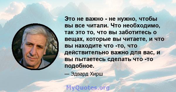 Это не важно - не нужно, чтобы вы все читали. Что необходимо, так это то, что вы заботитесь о вещах, которые вы читаете, и что вы находите что -то, что действительно важно для вас, и вы пытаетесь сделать что -то