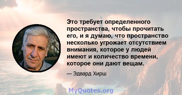 Это требует определенного пространства, чтобы прочитать его, и я думаю, что пространство несколько угрожает отсутствием внимания, которое у людей имеют и количество времени, которое они дают вещам.