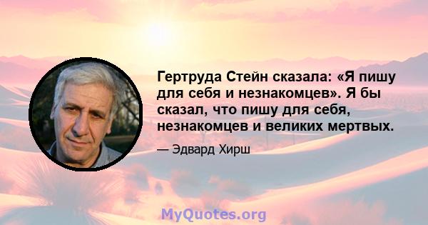 Гертруда Стейн сказала: «Я пишу для себя и незнакомцев». Я бы сказал, что пишу для себя, незнакомцев и великих мертвых.