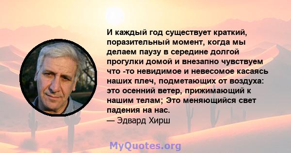 И каждый год существует краткий, поразительный момент, когда мы делаем паузу в середине долгой прогулки домой и внезапно чувствуем что -то невидимое и невесомое касаясь наших плеч, подметающих от воздуха: это осенний