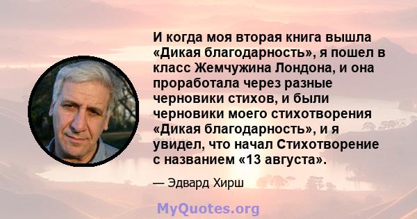 И когда моя вторая книга вышла «Дикая благодарность», я пошел в класс Жемчужина Лондона, и она проработала через разные черновики стихов, и были черновики моего стихотворения «Дикая благодарность», и я увидел, что начал 