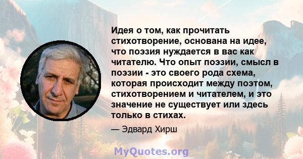 Идея о том, как прочитать стихотворение, основана на идее, что поэзия нуждается в вас как читателю. Что опыт поэзии, смысл в поэзии - это своего рода схема, которая происходит между поэтом, стихотворением и читателем, и 