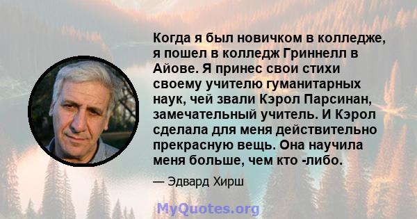 Когда я был новичком в колледже, я пошел в колледж Гриннелл в Айове. Я принес свои стихи своему учителю гуманитарных наук, чей звали Кэрол Парсинан, замечательный учитель. И Кэрол сделала для меня действительно