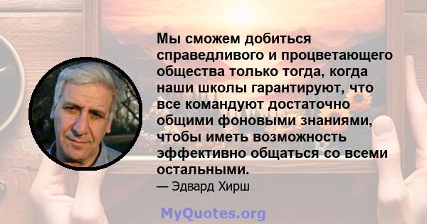 Мы сможем добиться справедливого и процветающего общества только тогда, когда наши школы гарантируют, что все командуют достаточно общими фоновыми знаниями, чтобы иметь возможность эффективно общаться со всеми