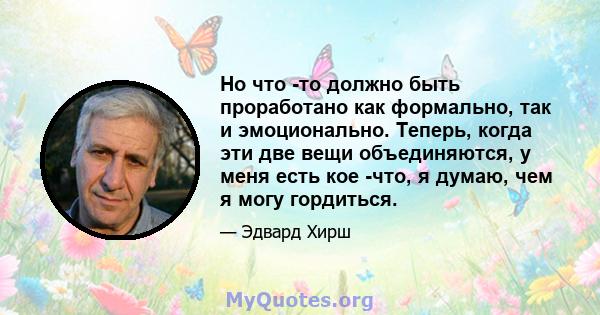 Но что -то должно быть проработано как формально, так и эмоционально. Теперь, когда эти две вещи объединяются, у меня есть кое -что, я думаю, чем я могу гордиться.