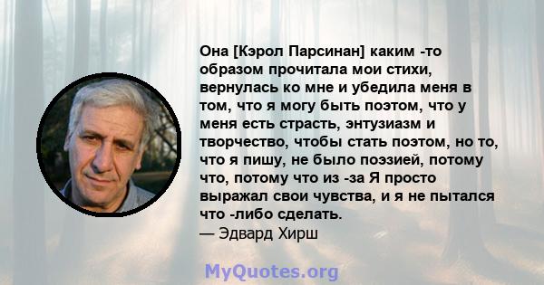 Она [Кэрол Парсинан] каким -то образом прочитала мои стихи, вернулась ко мне и убедила меня в том, что я могу быть поэтом, что у меня есть страсть, энтузиазм и творчество, чтобы стать поэтом, но то, что я пишу, не было